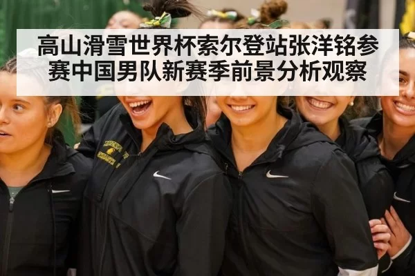 高山滑雪世界杯索尔登站张洋铭参赛中国男队新赛季前景分析观察