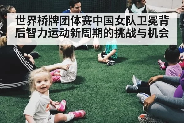 世界桥牌团体赛中国女队卫冕背后智力运动新周期的挑战与机会