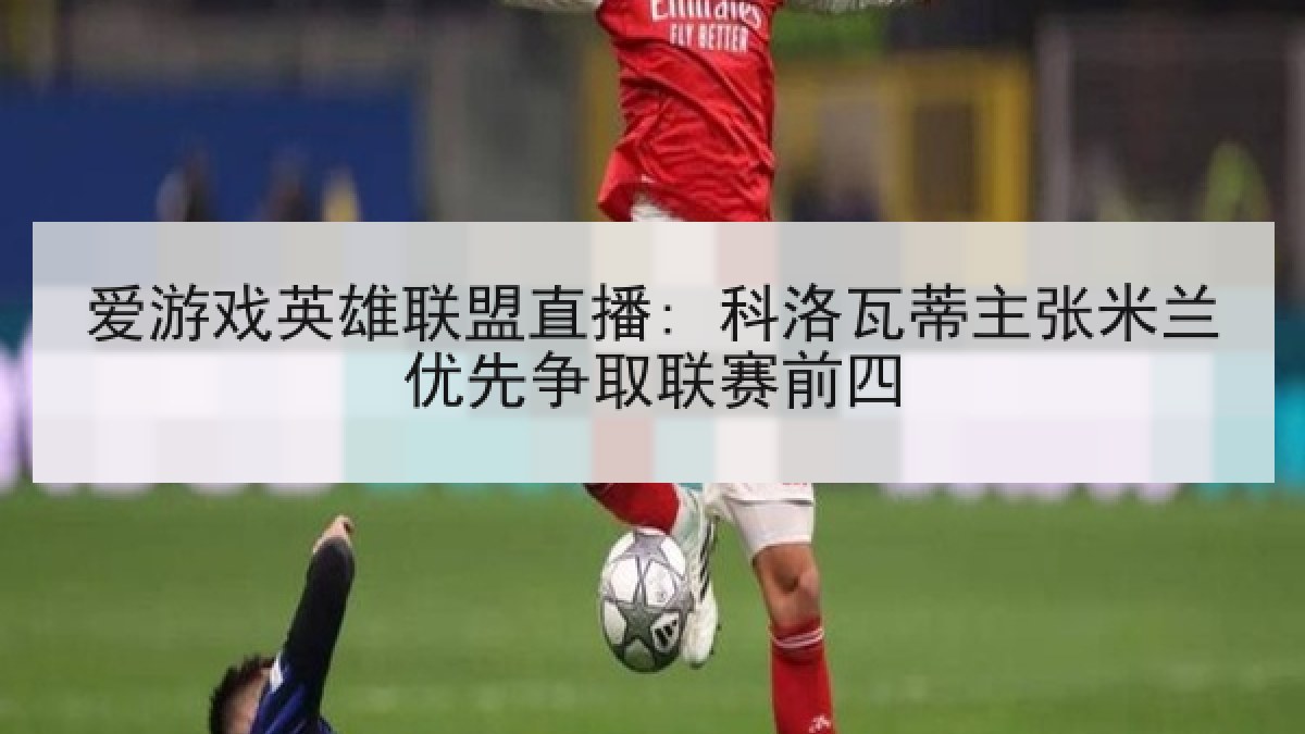 爱游戏英雄联盟直播: 科洛瓦蒂主张米兰优先争取联赛前四